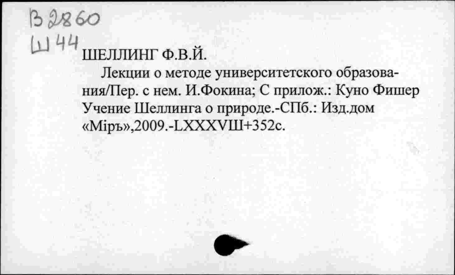 ﻿(Ь&в&э
М чч
ШЕЛЛИНГ Ф.В.И.
Лекции о методе университетского образова-ния/Пер. с нем. И.Фокина; С прилож.: Куно Фишер Учение Шеллинга о природе.-СПб.: Изд.дом «М1ръ»,2009.-ЬХХХУШ+352с.